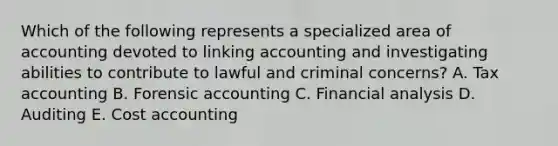 Which of the following represents a specialized area of accounting devoted to linking accounting and investigating abilities to contribute to lawful and criminal​ concerns? A. Tax accounting B. Forensic accounting C. Financial analysis D. Auditing E. Cost accounting