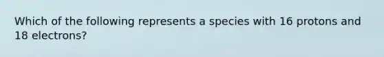 Which of the following represents a species with 16 protons and 18 electrons?