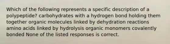 Which of the following represents a specific description of a polypeptide? carbohydrates with a hydrogen bond holding them together organic molecules linked by dehydration reactions amino acids linked by hydrolysis organic monomers covalently bonded None of the listed responses is correct.