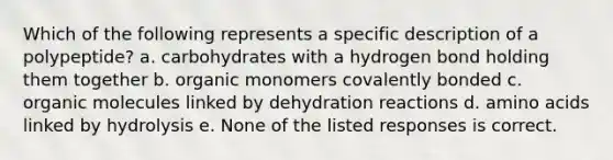 Which of the following represents a specific description of a polypeptide? a. carbohydrates with a hydrogen bond holding them together b. organic monomers covalently bonded c. organic molecules linked by dehydration reactions d. amino acids linked by hydrolysis e. None of the listed responses is correct.