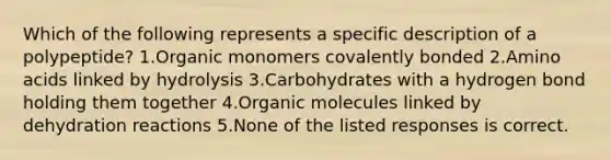 Which of the following represents a specific description of a polypeptide? 1.Organic monomers covalently bonded 2.Amino acids linked by hydrolysis 3.Carbohydrates with a hydrogen bond holding them together 4.Organic molecules linked by dehydration reactions 5.None of the listed responses is correct.