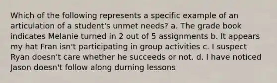 Which of the following represents a specific example of an articulation of a student's unmet needs? a. The grade book indicates Melanie turned in 2 out of 5 assignments b. It appears my hat Fran isn't participating in group activities c. I suspect Ryan doesn't care whether he succeeds or not. d. I have noticed Jason doesn't follow along durning lessons