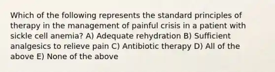 Which of the following represents the standard principles of therapy in the management of painful crisis in a patient with sickle cell anemia? A) Adequate rehydration B) Sufficient analgesics to relieve pain C) Antibiotic therapy D) All of the above E) None of the above