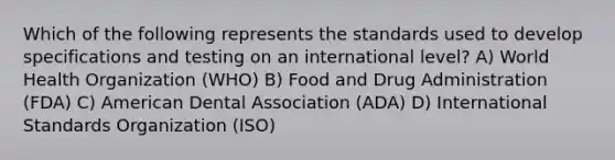 Which of the following represents the standards used to develop specifications and testing on an international level? A) World Health Organization (WHO) B) Food and Drug Administration (FDA) C) American Dental Association (ADA) D) International Standards Organization (ISO)