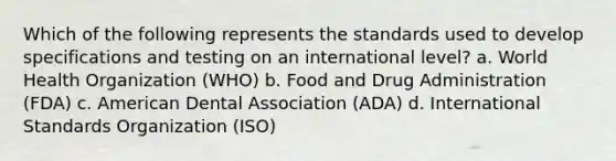 Which of the following represents the standards used to develop specifications and testing on an international level? a. World Health Organization (WHO) b. Food and Drug Administration (FDA) c. American Dental Association (ADA) d. International Standards Organization (ISO)