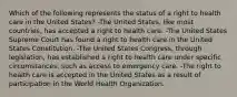 Which of the following represents the status of a right to health care in the United States? -The United States, like most countries, has accepted a right to health care. -The United States Supreme Court has found a right to health care in the United States Constitution. -The United States Congress, through legislation, has established a right to health care under specific circumstances, such as access to emergency care. -The right to health care is accepted in the United States as a result of participation in the World Health Organization.