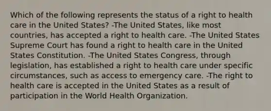 Which of the following represents the status of a right to health care in the United States? -The United States, like most countries, has accepted a right to health care. -The United States Supreme Court has found a right to health care in the United States Constitution. -The United States Congress, through legislation, has established a right to health care under specific circumstances, such as access to emergency care. -The right to health care is accepted in the United States as a result of participation in the World Health Organization.