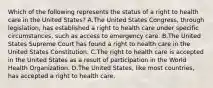 Which of the following represents the status of a right to health care in the United States? A.The United States Congress, through legislation, has established a right to health care under specific circumstances, such as access to emergency care. B.The United States Supreme Court has found a right to health care in the United States Constitution. C.The right to health care is accepted in the United States as a result of participation in the World Health Organization. D.The United States, like most countries, has accepted a right to health care.