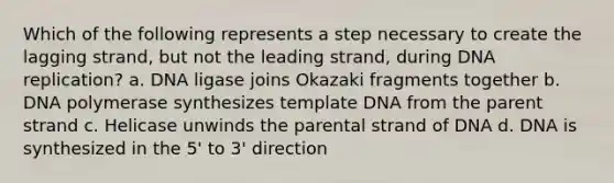 Which of the following represents a step necessary to create the lagging strand, but not the leading strand, during DNA replication? a. DNA ligase joins Okazaki fragments together b. DNA polymerase synthesizes template DNA from the parent strand c. Helicase unwinds the parental strand of DNA d. DNA is synthesized in the 5' to 3' direction