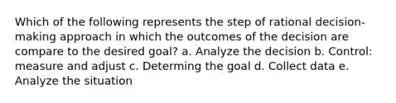 Which of the following represents the step of rational decision-making approach in which the outcomes of the decision are compare to the desired goal? a. Analyze the decision b. Control: measure and adjust c. Determing the goal d. Collect data e. Analyze the situation