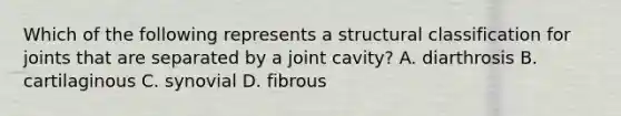 Which of the following represents a structural classification for joints that are separated by a joint cavity? A. diarthrosis B. cartilaginous C. synovial D. fibrous