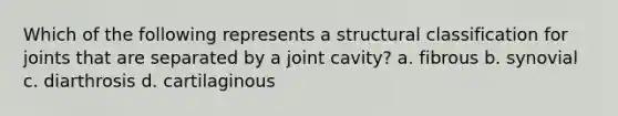 Which of the following represents a structural classification for joints that are separated by a joint cavity? a. fibrous b. synovial c. diarthrosis d. cartilaginous