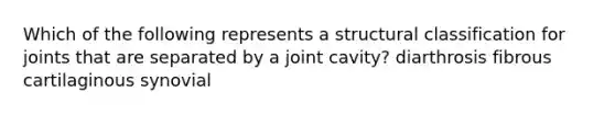 Which of the following represents a structural classification for joints that are separated by a joint cavity? diarthrosis fibrous cartilaginous synovial