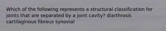 Which of the following represents a structural classification for joints that are separated by a joint cavity? diarthrosis cartilaginous fibrous synovial