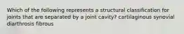 Which of the following represents a structural classification for joints that are separated by a joint cavity? cartilaginous synovial diarthrosis fibrous