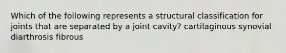 Which of the following represents a structural classification for joints that are separated by a joint cavity? cartilaginous synovial diarthrosis fibrous