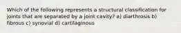 Which of the following represents a structural classification for joints that are separated by a joint cavity? a) diarthrosis b) fibrous c) synovial d) cartilaginous