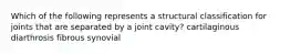 Which of the following represents a structural classification for joints that are separated by a joint cavity? cartilaginous diarthrosis fibrous synovial