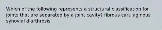 Which of the following represents a structural classification for joints that are separated by a joint cavity? fibrous cartilaginous synovial diarthrosis