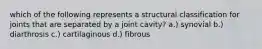 which of the following represents a structural classification for joints that are separated by a joint cavity? a.) synovial b.) diarthrosis c.) cartilaginous d.) fibrous