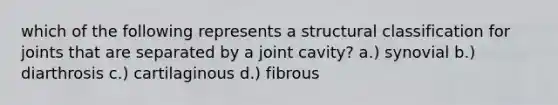 which of the following represents a structural classification for joints that are separated by a joint cavity? a.) synovial b.) diarthrosis c.) cartilaginous d.) fibrous