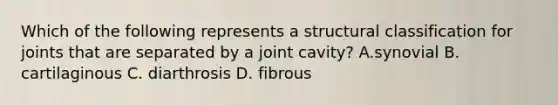 Which of the following represents a structural classification for joints that are separated by a joint cavity? A.synovial B. cartilaginous C. diarthrosis D. fibrous