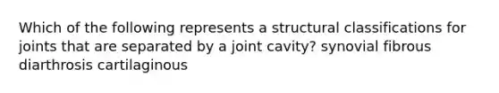 Which of the following represents a structural classifications for joints that are separated by a joint cavity? synovial fibrous diarthrosis cartilaginous