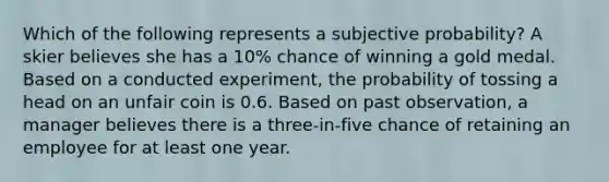 Which of the following represents a subjective probability? A skier believes she has a 10% chance of winning a gold medal. Based on a conducted experiment, the probability of tossing a head on an unfair coin is 0.6. Based on past observation, a manager believes there is a three-in-five chance of retaining an employee for at least one year.