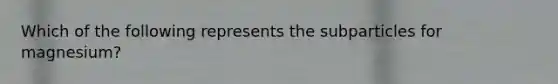 Which of the following represents the subparticles for magnesium?