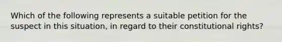 Which of the following represents a suitable petition for the suspect in this situation, in regard to their constitutional rights?