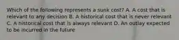 Which of the following represents a sunk​ cost? A. A cost that is relevant to any decision B. A historical cost that is never relevant C. A historical cost that is always relevant D. An outlay expected to be incurred in the future