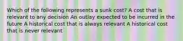 Which of the following represents a sunk cost? A cost that is relevant to any decision An outlay expected to be incurred in the future A historical cost that is always relevant A historical cost that is never relevant