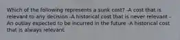 Which of the following represents a sunk cost? -A cost that is relevant to any decision -A historical cost that is never relevant -An outlay expected to be incurred in the future -A historical cost that is always relevant