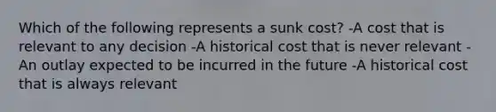 Which of the following represents a sunk cost? -A cost that is relevant to any decision -A historical cost that is never relevant -An outlay expected to be incurred in the future -A historical cost that is always relevant