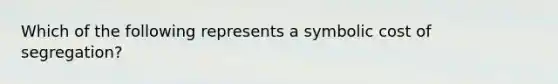 Which of the following represents a symbolic cost of segregation?