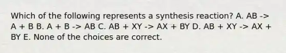 Which of the following represents a synthesis reaction? A. AB -> A + B B. A + B -> AB C. AB + XY -> AX + BY D. AB + XY -> AX + BY E. None of the choices are correct.