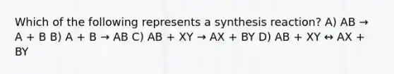 Which of the following represents a synthesis reaction? A) AB → A + B B) A + B → AB C) AB + XY → AX + BY D) AB + XY ↔ AX + BY