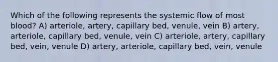 Which of the following represents the systemic flow of most blood? A) arteriole, artery, capillary bed, venule, vein B) artery, arteriole, capillary bed, venule, vein C) arteriole, artery, capillary bed, vein, venule D) artery, arteriole, capillary bed, vein, venule