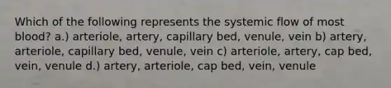 Which of the following represents the systemic flow of most blood? a.) arteriole, artery, capillary bed, venule, vein b) artery, arteriole, capillary bed, venule, vein c) arteriole, artery, cap bed, vein, venule d.) artery, arteriole, cap bed, vein, venule