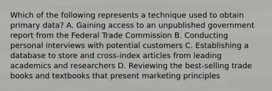 Which of the following represents a technique used to obtain primary data? A. Gaining access to an unpublished government report from the Federal Trade Commission B. Conducting personal interviews with potential customers C. Establishing a database to store and cross-index articles from leading academics and researchers D. Reviewing the best-selling trade books and textbooks that present marketing principles