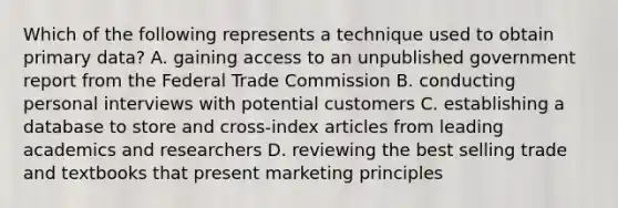 Which of the following represents a technique used to obtain primary data? A. gaining access to an unpublished government report from the Federal Trade Commission B. conducting personal interviews with potential customers C. establishing a database to store and cross-index articles from leading academics and researchers D. reviewing the best selling trade and textbooks that present marketing principles