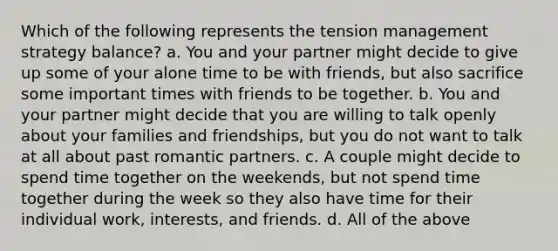 Which of the following represents the tension management strategy balance? a. You and your partner might decide to give up some of your alone time to be with friends, but also sacrifice some important times with friends to be together. b. You and your partner might decide that you are willing to talk openly about your families and friendships, but you do not want to talk at all about past romantic partners. c. A couple might decide to spend time together on the weekends, but not spend time together during the week so they also have time for their individual work, interests, and friends. d. All of the above