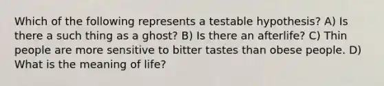 Which of the following represents a testable hypothesis? A) Is there a such thing as a ghost? B) Is there an afterlife? C) Thin people are more sensitive to bitter tastes than obese people. D) What is the meaning of life?