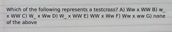 Which of the following represents a testcross? A) Ww x WW B) w_ x WW C) W_ x Ww D) W_ x WW E) WW x Ww F) Ww x ww G) none of the above