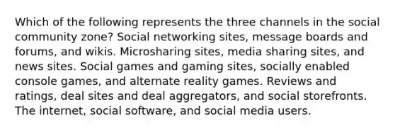 Which of the following represents the three channels in the social community zone? Social networking sites, message boards and forums, and wikis. Microsharing sites, media sharing sites, and news sites. Social games and gaming sites, socially enabled console games, and alternate reality games. Reviews and ratings, deal sites and deal aggregators, and social storefronts. The internet, social software, and social media users.