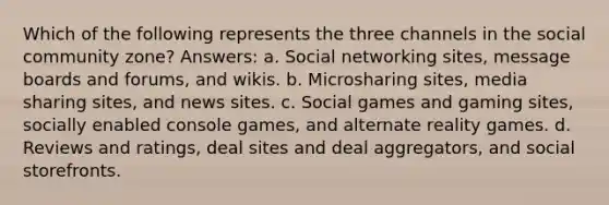 Which of the following represents the three channels in the social community zone? Answers: a. Social networking sites, message boards and forums, and wikis. b. Microsharing sites, media sharing sites, and news sites. c. Social games and gaming sites, socially enabled console games, and alternate reality games. d. Reviews and ratings, deal sites and deal aggregators, and social storefronts.