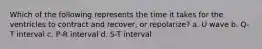 Which of the following represents the time it takes for the ventricles to contract and recover, or repolarize? a. U wave b. Q-T interval c. P-R interval d. S-T interval