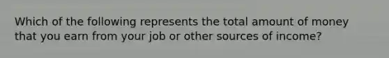 Which of the following represents the total amount of money that you earn from your job or other sources of income?