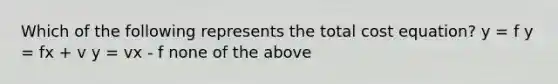 Which of the following represents the total cost equation? y = f y = fx + v y = vx - f none of the above