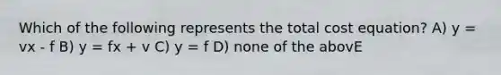 Which of the following represents the total cost equation? A) y = vx - f B) y = fx + v C) y = f D) none of the abovE